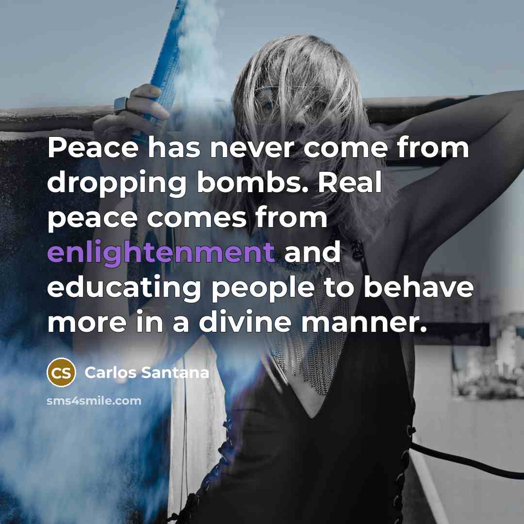 “Peace has never come from dropping bombs. Real peace comes from enlightenment and educating people to behave more in a divine manner.” quote by Carlos Santana