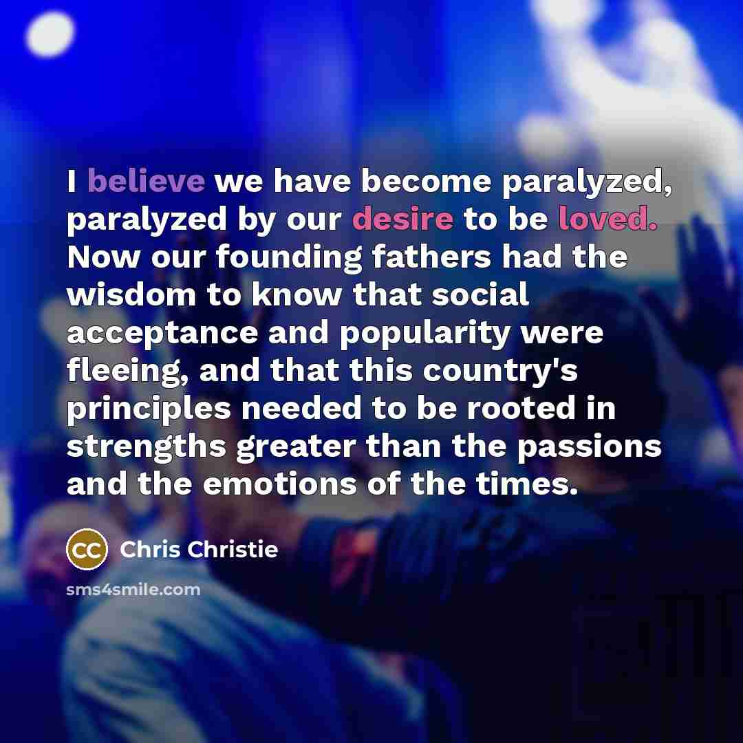 “I believe we have become paralyzed, paralyzed by our desire to be loved. Now our founding fathers had the wisdom to know that social acceptance and popularity were fleeing, and that this country's principles needed to be rooted in strengths greater than the passions and the emotions of the times.” quote by Chris Christie