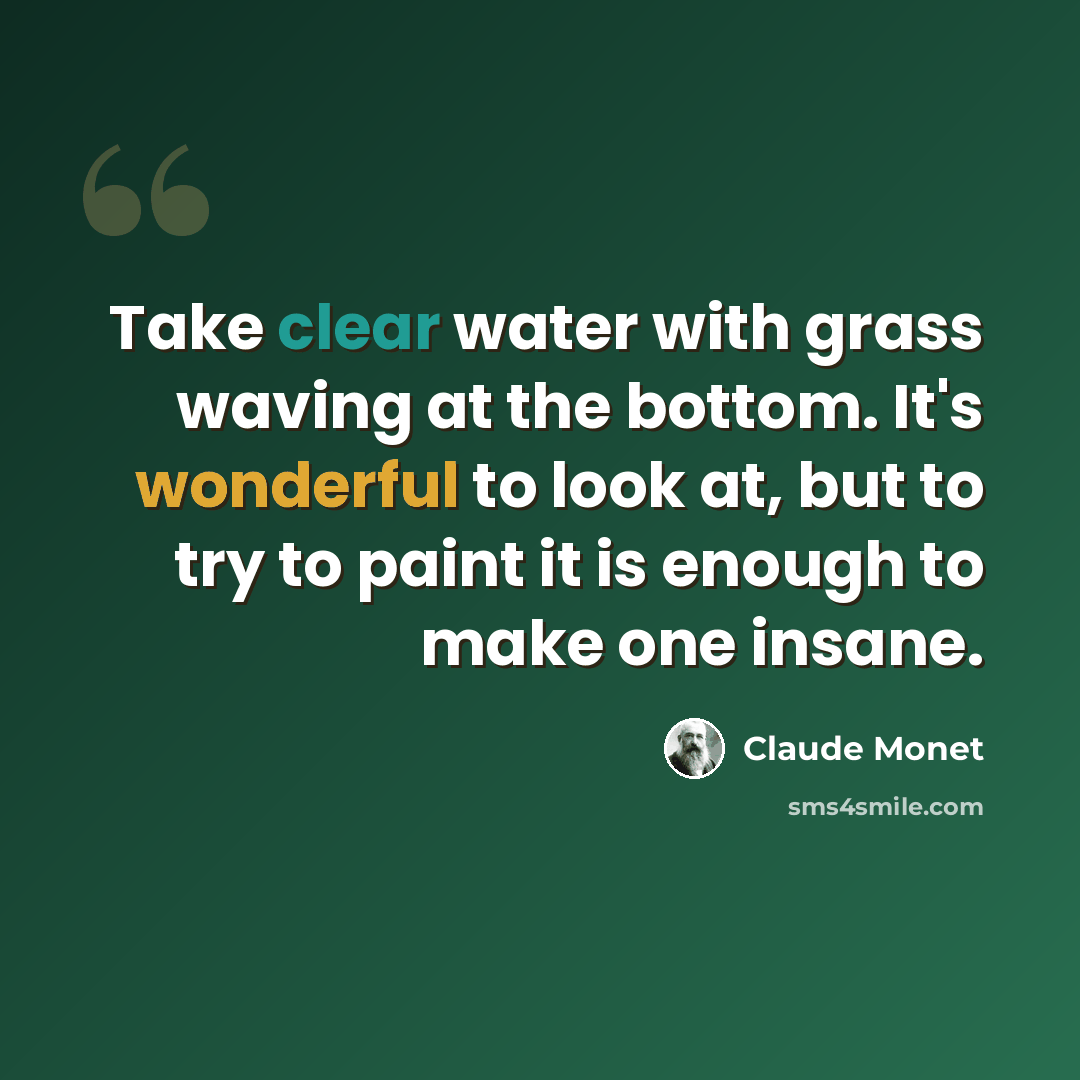 “Take clear water with grass waving at the bottom. It's wonderful to look at, but to try to paint it is enough to make one insane.” quote by Claude Monet