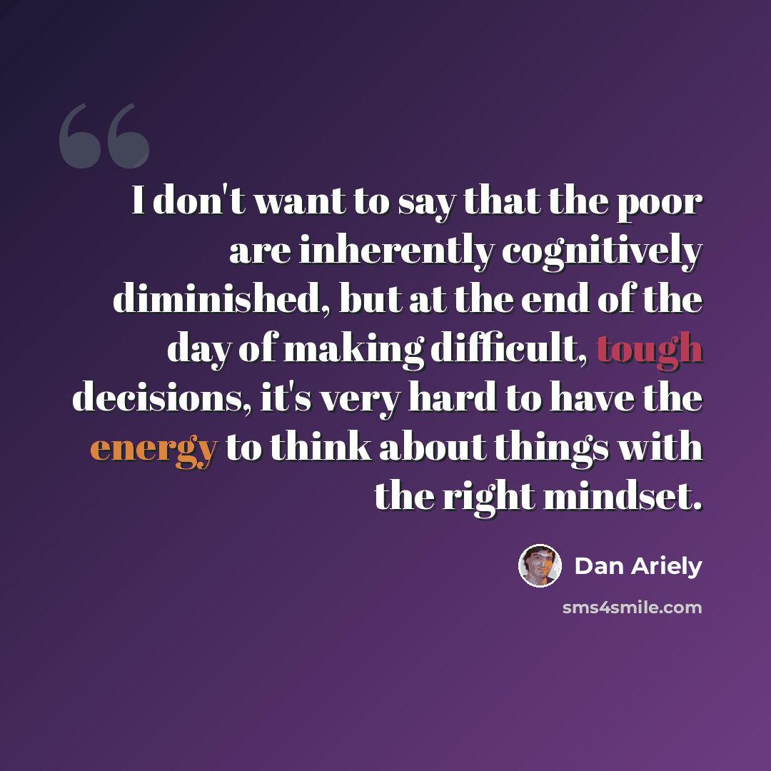 “I don't want to say that the poor are inherently cognitively diminished, but at the end of the day of making difficult, tough decisions, it's very hard to have the energy to think about things with the right mindset.” quote by Dan Ariely