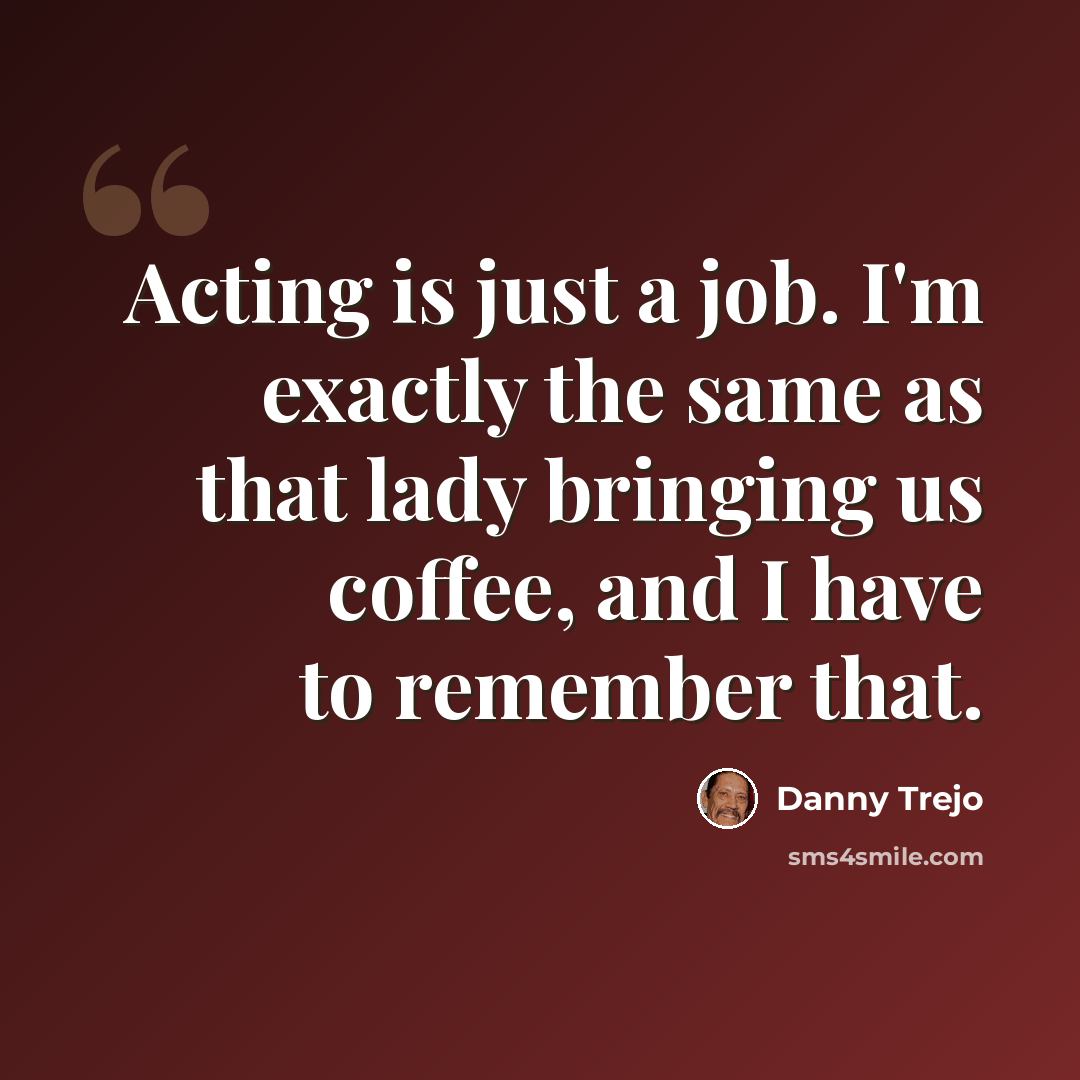 “Acting is just a job. I'm exactly the same as that lady bringing us coffee, and I have to remember that.” quote by Danny Trejo