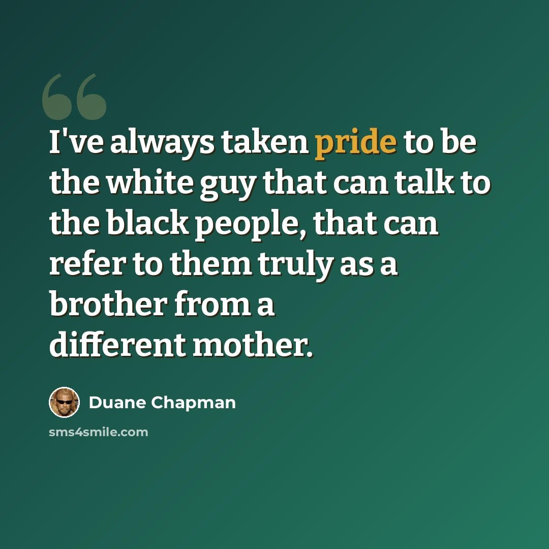 “I've always taken pride to be the white guy that can talk to the black people, that can refer to them truly as a brother from a different mother.” quote by Duane Chapman
