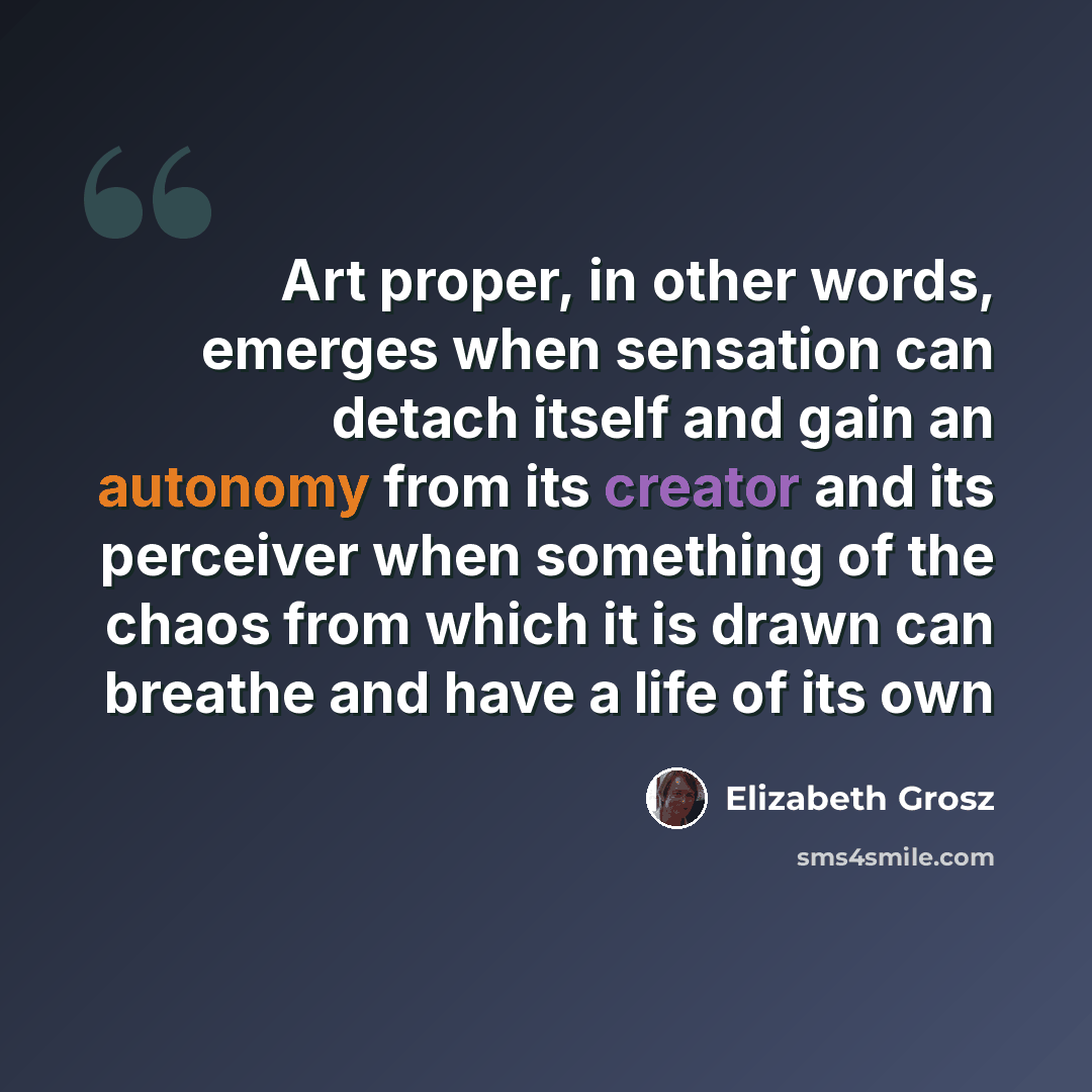 “Art proper, in other words, emerges when sensation can detach itself and gain an autonomy from its creator and its perceiver when something of the chaos from which it is drawn can breathe and have a life of its own” quote by Elizabeth Grosz