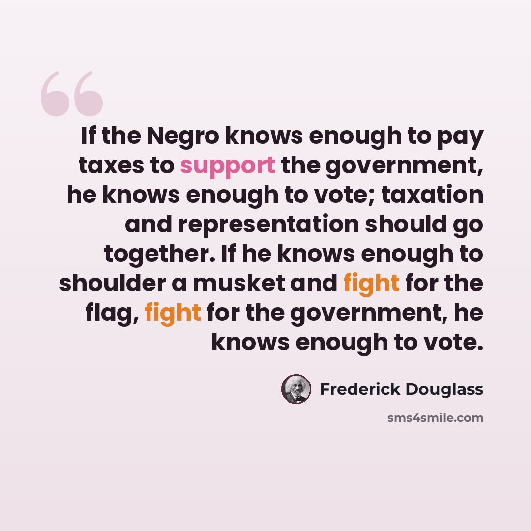 “If the Negro knows enough to pay taxes to support the government, he knows enough to vote; taxation and representation should go together. If he knows enough to shoulder a musket and fight for the flag, fight for the government, he knows enough to vote.” quote by Frederick Douglass