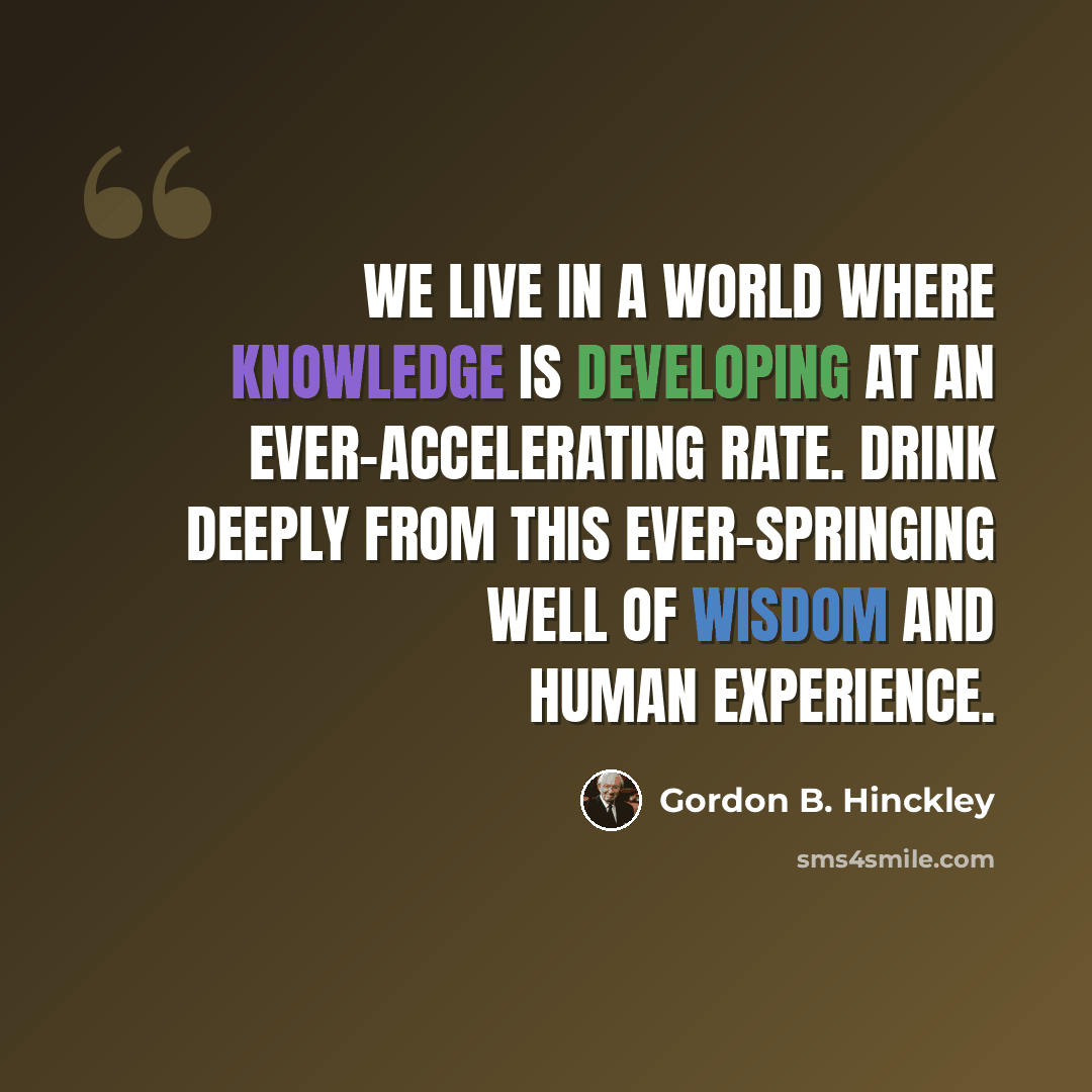 “We live in a world where knowledge is developing at an ever-accelerating rate. Drink deeply from this ever-springing well of wisdom and human experience.” quote by Gordon B. Hinckley