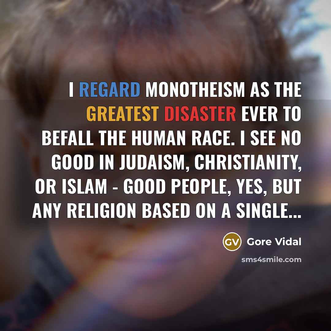 “I regard monotheism as the greatest disaster ever to befall the human race. I see no good in Judaism, Christianity, or Islam - good people, yes, but any religion based on a single...” quote by Gore Vidal