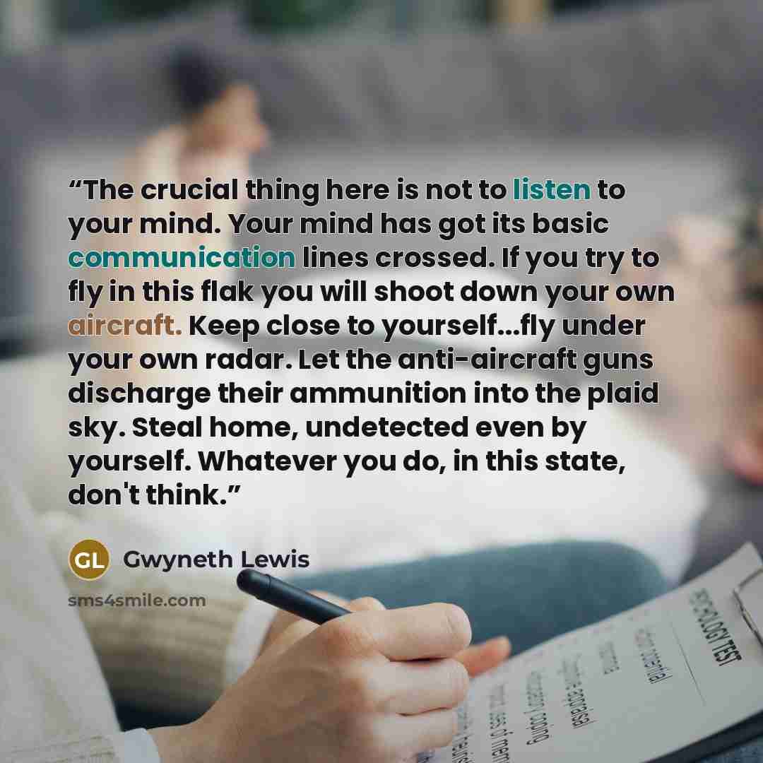 “The crucial thing here is not to listen to your mind. Your mind has got its basic communication lines crossed. If you try to fly in this flak you will shoot down your own aircraft. Keep close to yourself...fly under your own radar. Let the anti-aircraft guns discharge their ammunition into the…” quote by Gwyneth Lewis