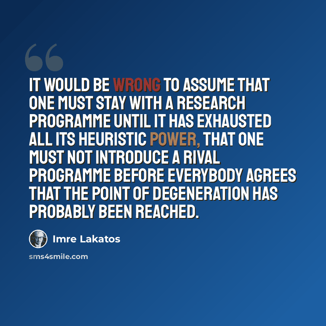 “It would be wrong to assume that one must stay with a research programme until it has exhausted all its heuristic power, that one must not introduce a rival programme before everybody agrees that the point of degeneration has probably been reached.” quote by Imre Lakatos