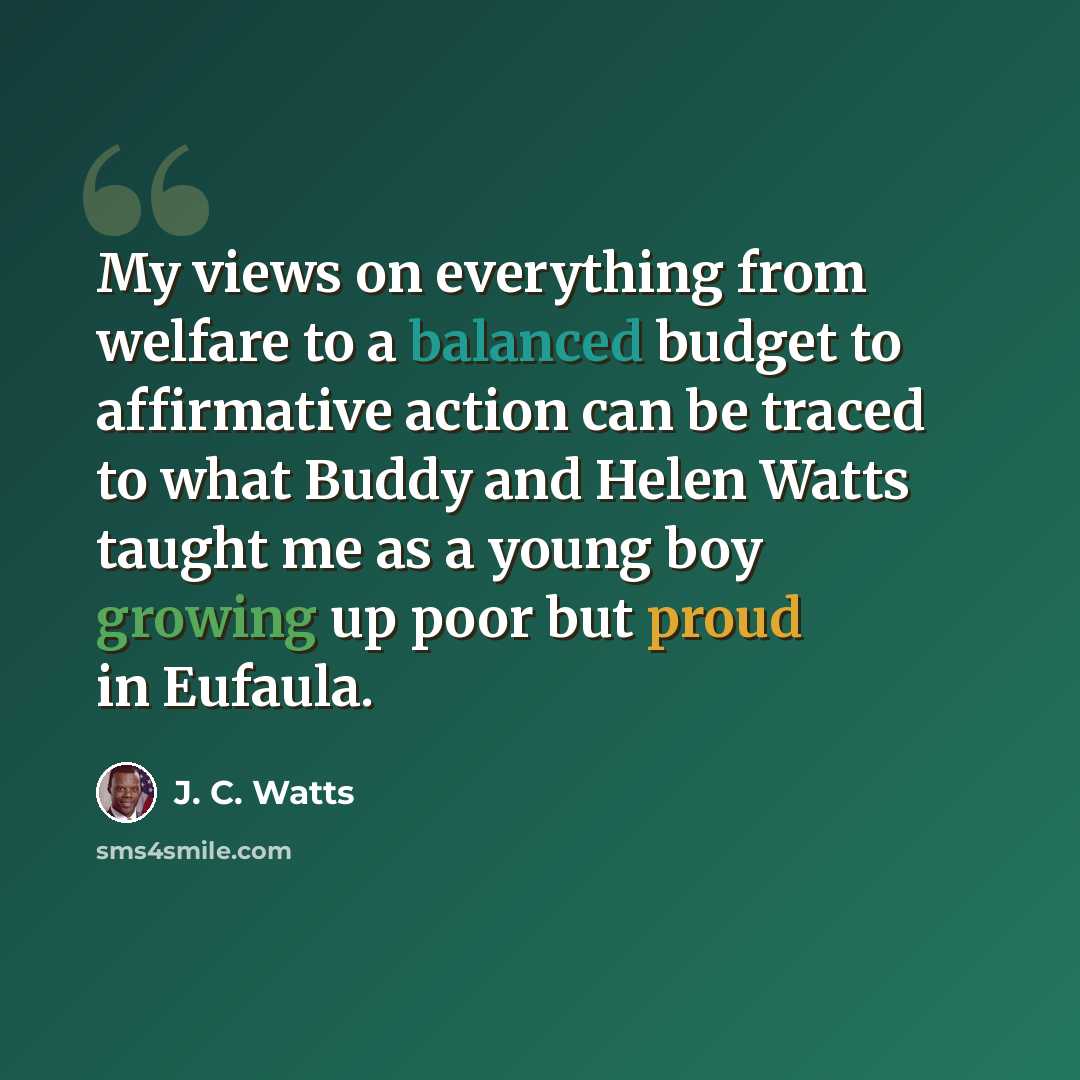 “My views on everything from welfare to a balanced budget to affirmative action can be traced to what Buddy and Helen Watts taught me as a young boy growing up poor but proud in Eufaula.” quote by J. C. Watts