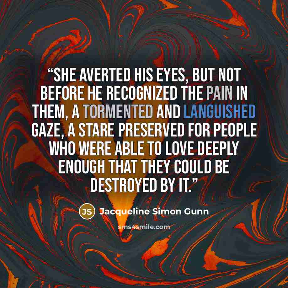 “She averted his eyes, but not before he recognized the pain in them, a tormented and languished gaze, a stare preserved for people who were able to love deeply enough that they could be destroyed by it.” quote by Jacqueline Simon Gunn