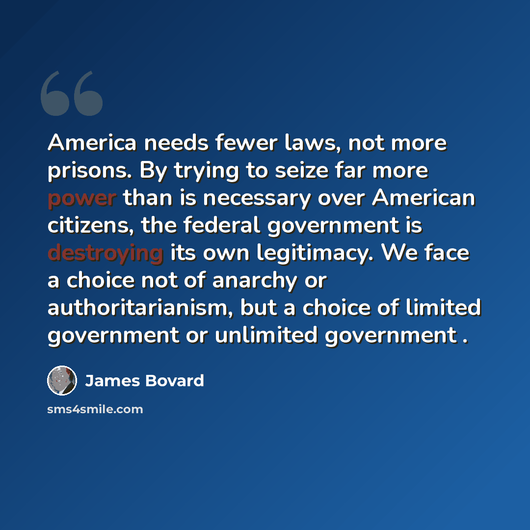 “America needs fewer laws, not more prisons. By trying to seize far more power than is necessary over American citizens, the federal government is destroying its own legitimacy. We face a choice not of anarchy or authoritarianism, but a choice of limited government or unlimited government .” quote by James Bovard