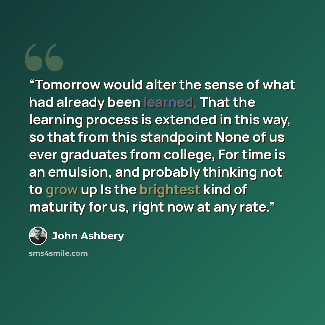 “Tomorrow would alter the sense of what had already been learned, That the learning process is extended in this way, so that from this standpoint None of us ever graduates from college, For time is an emulsion, and probably thinking not to grow up Is the brightest kind of maturity for us, right now…” quote by John Ashbery