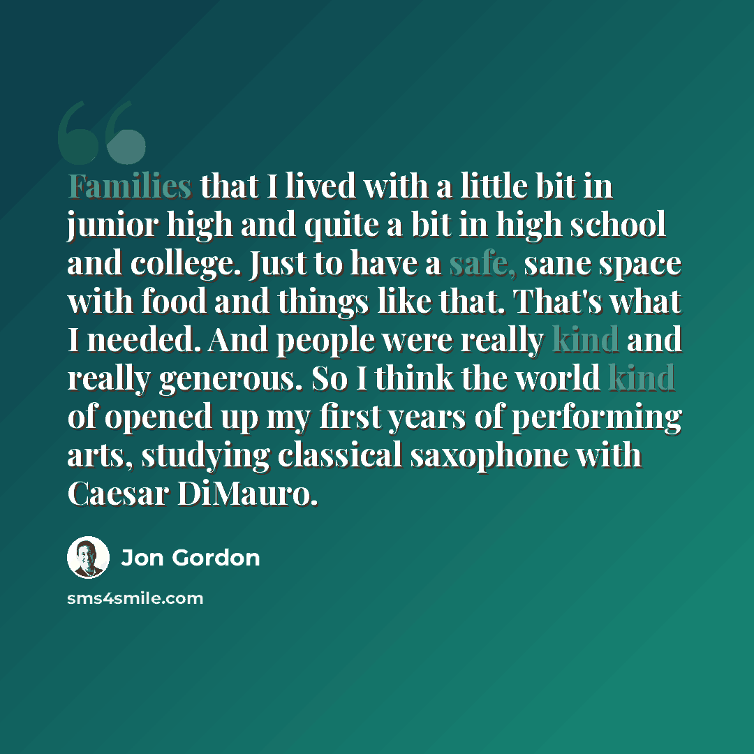 “Families that I lived with a little bit in junior high and quite a bit in high school and college. Just to have a safe, sane space with food and things like that. That's what I needed. And people were really kind and really generous. So I think the world kind of opened up my first years of…” quote by Jon Gordon
