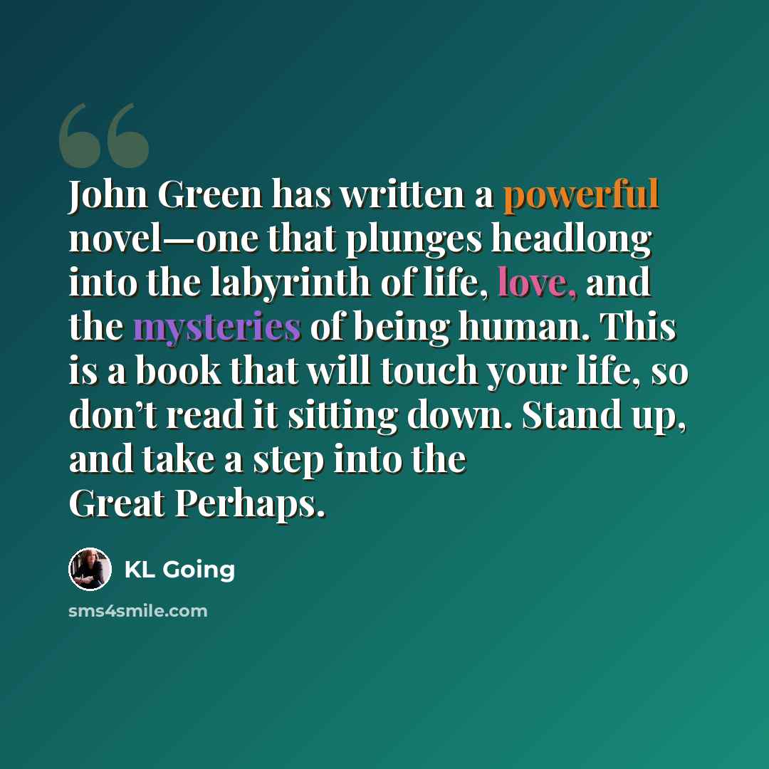 “John Green has written a powerful novel—one that plunges headlong into the labyrinth of life, love, and the mysteries of being human. This is a book that will touch your life, so don’t read it sitting down. Stand up, and take a step into the Great Perhaps.” quote by KL Going