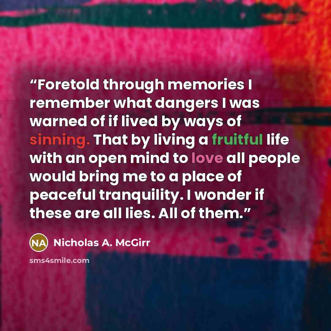 “Foretold through memories I remember what dangers I was warned of if lived by ways of sinning. That by living a fruitful life with an open mind to love all people would bring me to a place of peaceful tranquility. I wonder if these are all lies. All of them.” quote by Nicholas A. McGirr