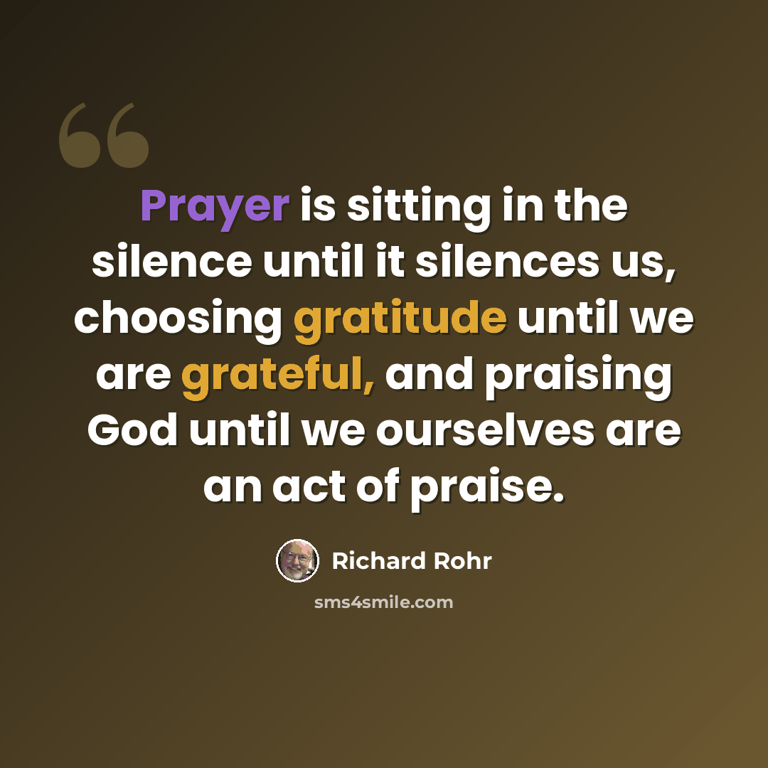 “Prayer is sitting in the silence until it silences us, choosing gratitude until we are grateful, and praising God until we ourselves are an act of praise.” quote by Richard Rohr