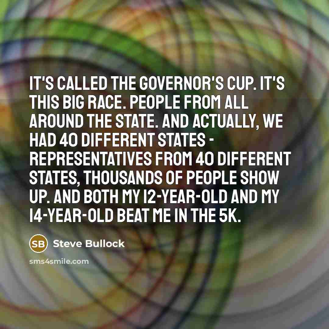 “It's called the Governor's Cup. It's this big race. People from all around the state. And actually, we had 40 different states - representatives from 40 different states, thousands of people show up. And both my 12-year-old and my 14-year-old beat me in the 5K.” quote by Steve Bullock