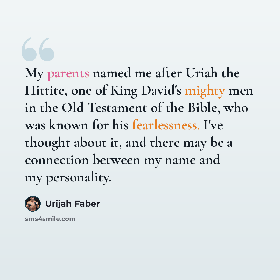 “My parents named me after Uriah the Hittite, one of King David's mighty men in the Old Testament of the Bible, who was known for his fearlessness. I've thought about it, and there may be a connection between my name and my personality.” quote by Urijah Faber