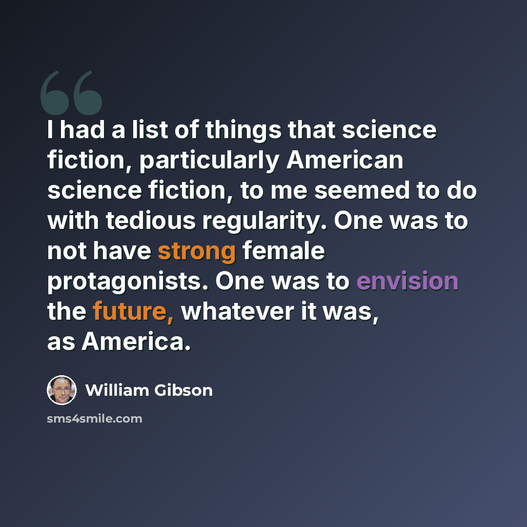 “I had a list of things that science fiction, particularly American science fiction, to me seemed to do with tedious regularity. One was to not have strong female protagonists. One was to envision the future, whatever it was, as America.” quote by William Gibson