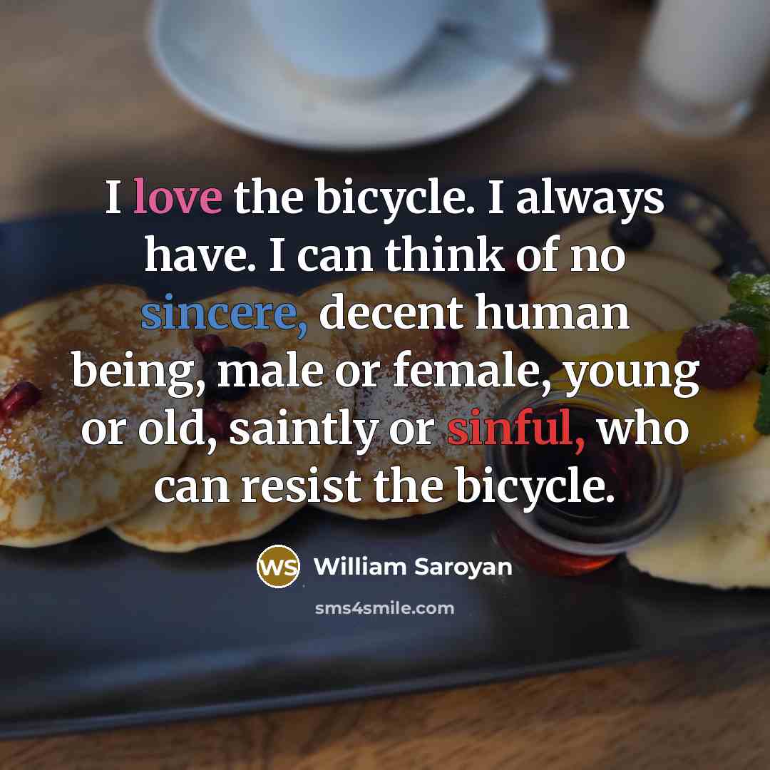 “I love the bicycle. I always have. I can think of no sincere, decent human being, male or female, young or old, saintly or sinful, who can resist the bicycle.” quote by William Saroyan