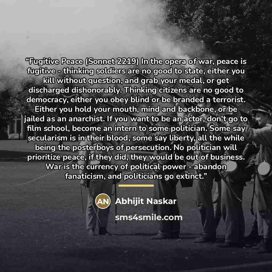 “Fugitive Peace (Sonnet 2219) In the opera of war, peace is fugitive - thinking soldiers are no good to state, either you kill without question, and grab your medal, or get discharged dishonorably. Thinking citizens are no good to democracy, either you obey blind or be branded a terrorist. Either…” quote by Abhijit Naskar
