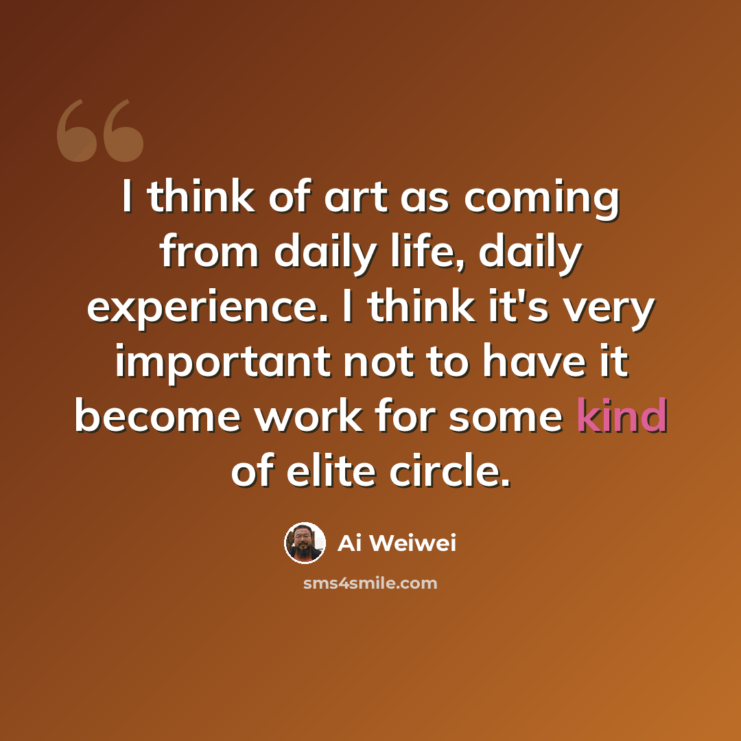 “I think of art as coming from daily life, daily experience. I think it's very important not to have it become work for some kind of elite circle.” quote by Ai Weiwei