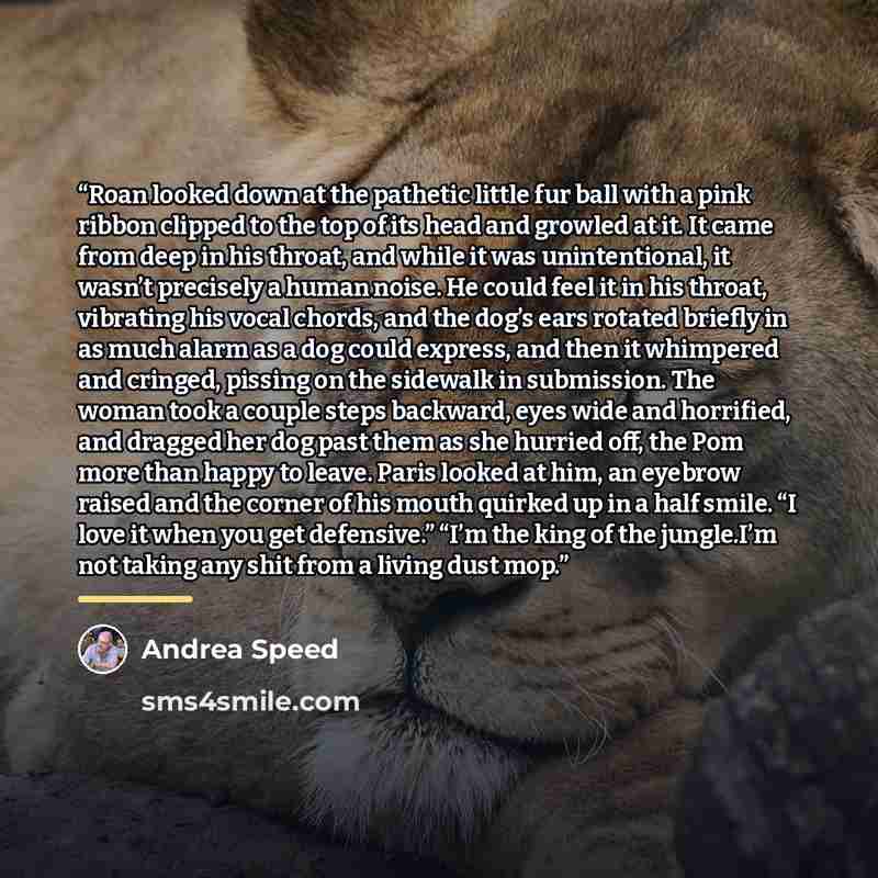 “Roan looked down at the pathetic little fur ball with a pink ribbon clipped to the top of its head and growled at it. It came from deep in his throat, and while it was unintentional, it wasn’t precisely a human noise. He could feel it in his throat, vibrating his vocal chords, and the dog’s ears…” quote by Andrea Speed