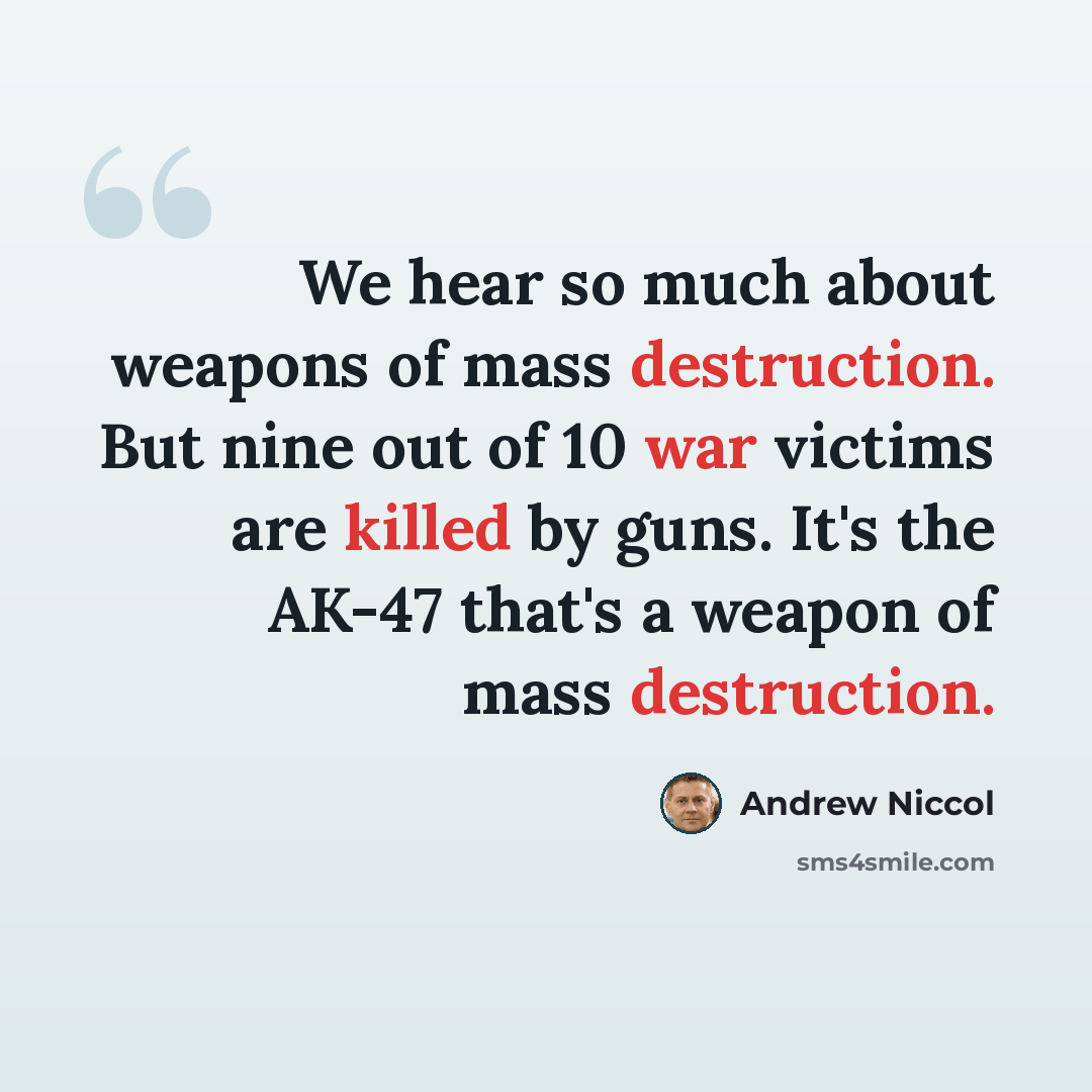“We hear so much about weapons of mass destruction. But nine out of 10 war victims are killed by guns. It's the AK-47 that's a weapon of mass destruction.” quote by Andrew Niccol