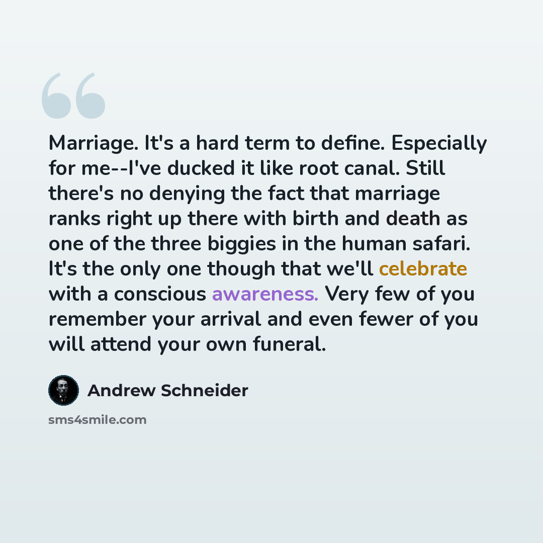 “Marriage. It's a hard term to define. Especially for me--I've ducked it like root canal. Still there's no denying the fact that marriage ranks right up there with birth and death as one of the three biggies in the human safari. It's the only one though that we'll celebrate with a conscious…” quote by Andrew Schneider