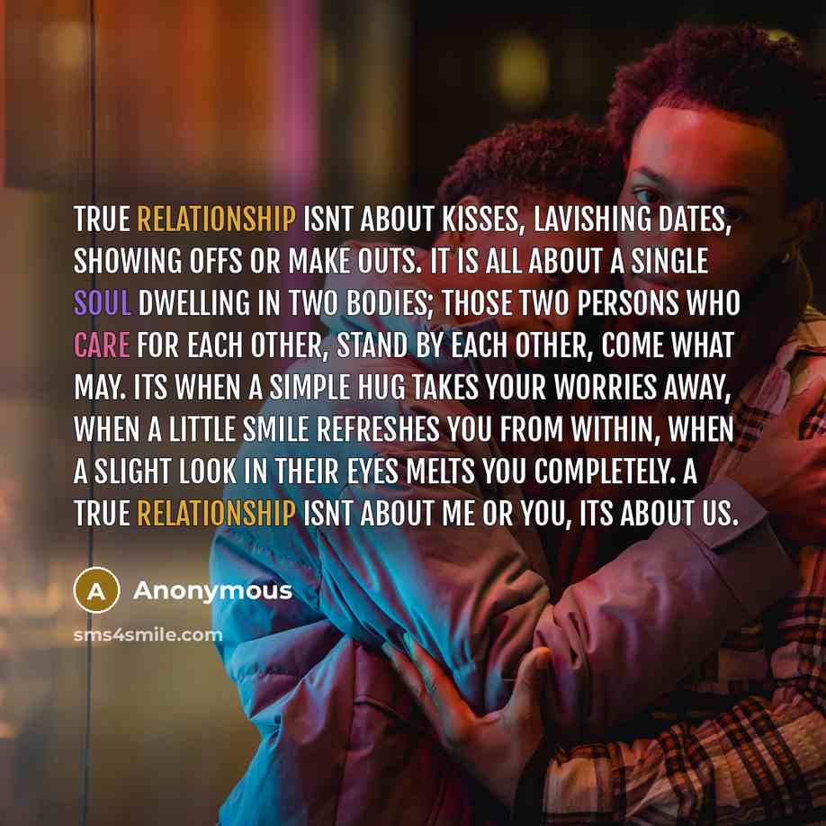 “True relationship isnt about kisses, lavishing dates, showing offs or make outs. It is all about a single soul dwelling in two bodies; those two persons who care for each other, stand by each other, come what may. Its when a simple hug takes your worries away, when a little smile refreshes you…” quote by Anonymous