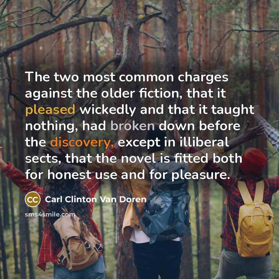 “The two most common charges against the older fiction, that it pleased wickedly and that it taught nothing, had broken down before the discovery, except in illiberal sects, that the novel is fitted both for honest use and for pleasure.” quote by Carl Clinton Van Doren