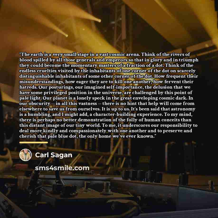 “The earth is a very small stage in a vast cosmic arena. Think of the rivers of blood spilled by all those generals and emperors so that in glory and in triumph they could become the momentary masters of a fraction of a dot. Think of the endless cruelties visited by the inhabitants of one corner of…” quote by Carl Sagan