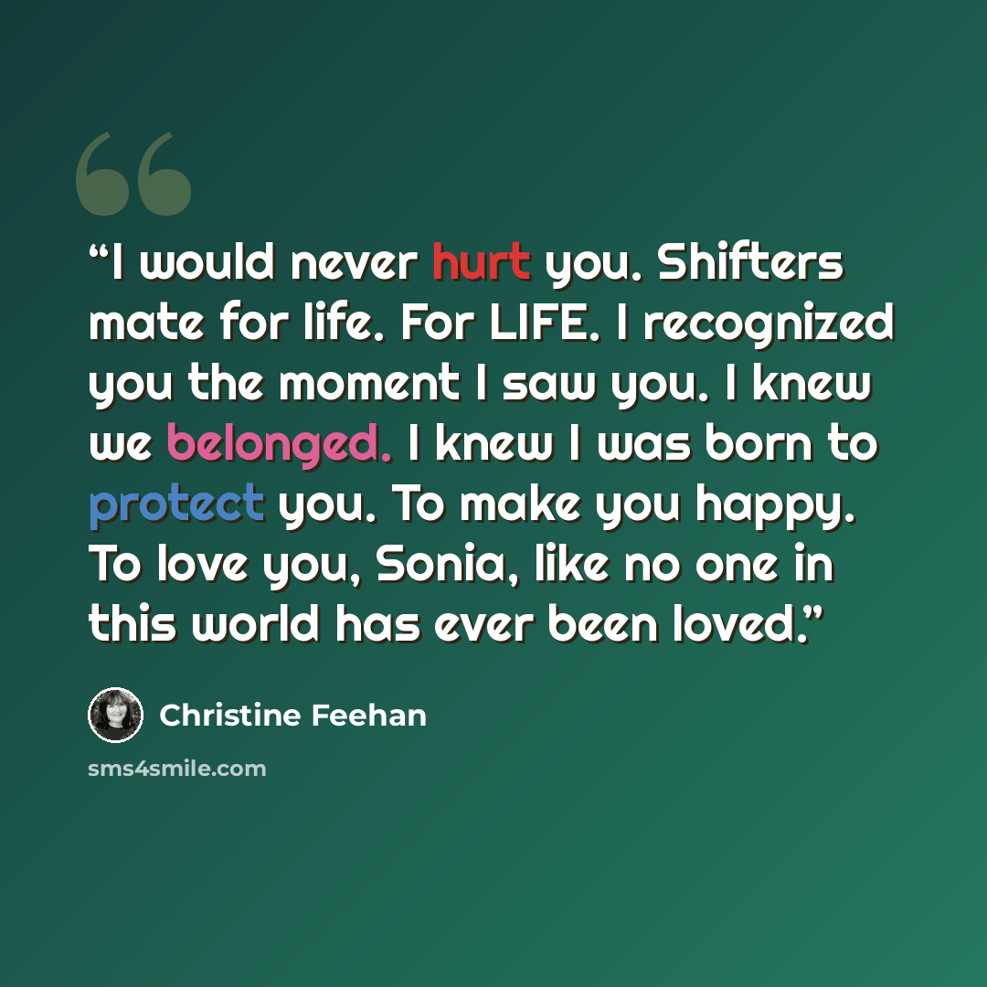 “I would never hurt you. Shifters mate for life. For LIFE. I recognized you the moment I saw you. I knew we belonged. I knew I was born to protect you. To make you happy. To love you, Sonia, like no one in this world has ever been loved.” quote by Christine Feehan