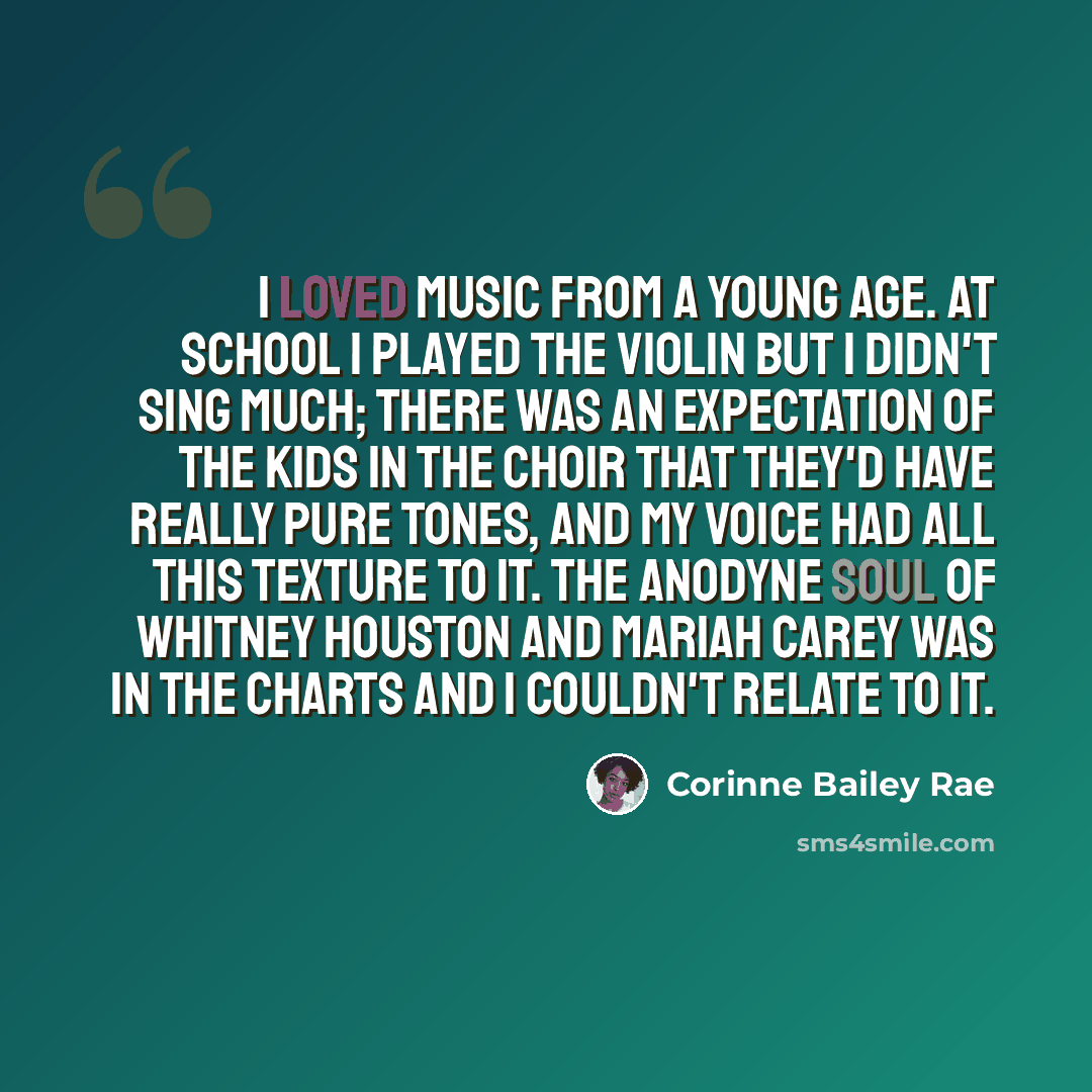 “I loved music from a young age. At school I played the violin but I didn't sing much; there was an expectation of the kids in the choir that they'd have really pure tones, and my voice had all this texture to it. The anodyne soul of Whitney Houston and Mariah Carey was in the charts and I couldn't…” quote by Corinne Bailey Rae