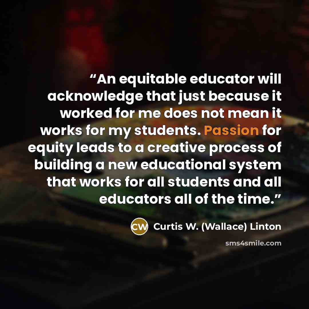 “An equitable educator will acknowledge that just because it worked for me does not mean it works for my students. Passion for equity leads to a creative process of building a new educational system that works for all students and all educators all of the time.” quote by Curtis W. (Wallace) Linton