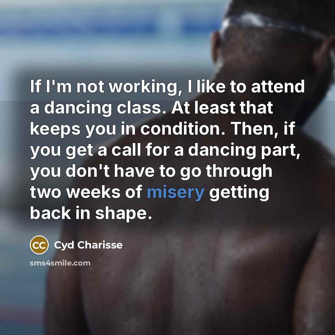 “If I'm not working, I like to attend a dancing class. At least that keeps you in condition. Then, if you get a call for a dancing part, you don't have to go through two weeks of misery getting back in shape.” quote by Cyd Charisse