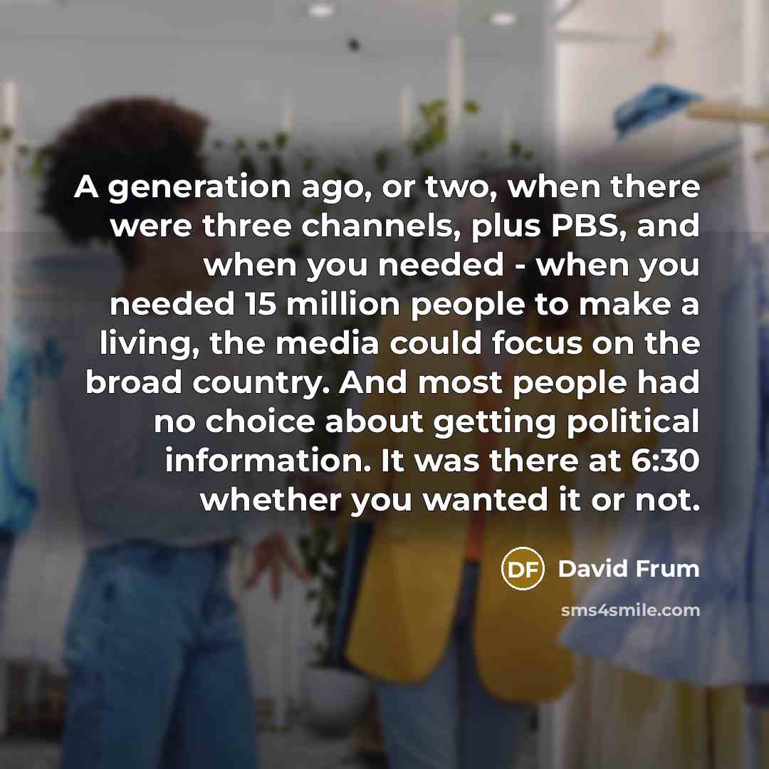 “A generation ago, or two, when there were three channels, plus PBS, and when you needed - when you needed 15 million people to make a living, the media could focus on the broad country. And most people had no choice about getting political information. It was there at 6:30 whether you wanted it or…” quote by David Frum