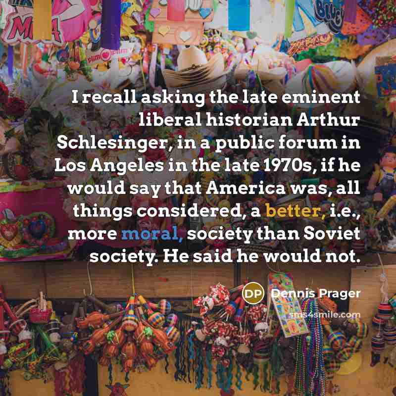 “I recall asking the late eminent liberal historian Arthur Schlesinger, in a public forum in Los Angeles in the late 1970s, if he would say that America was, all things considered, a better, i.e., more moral, society than Soviet society. He said he would not.” quote by Dennis Prager