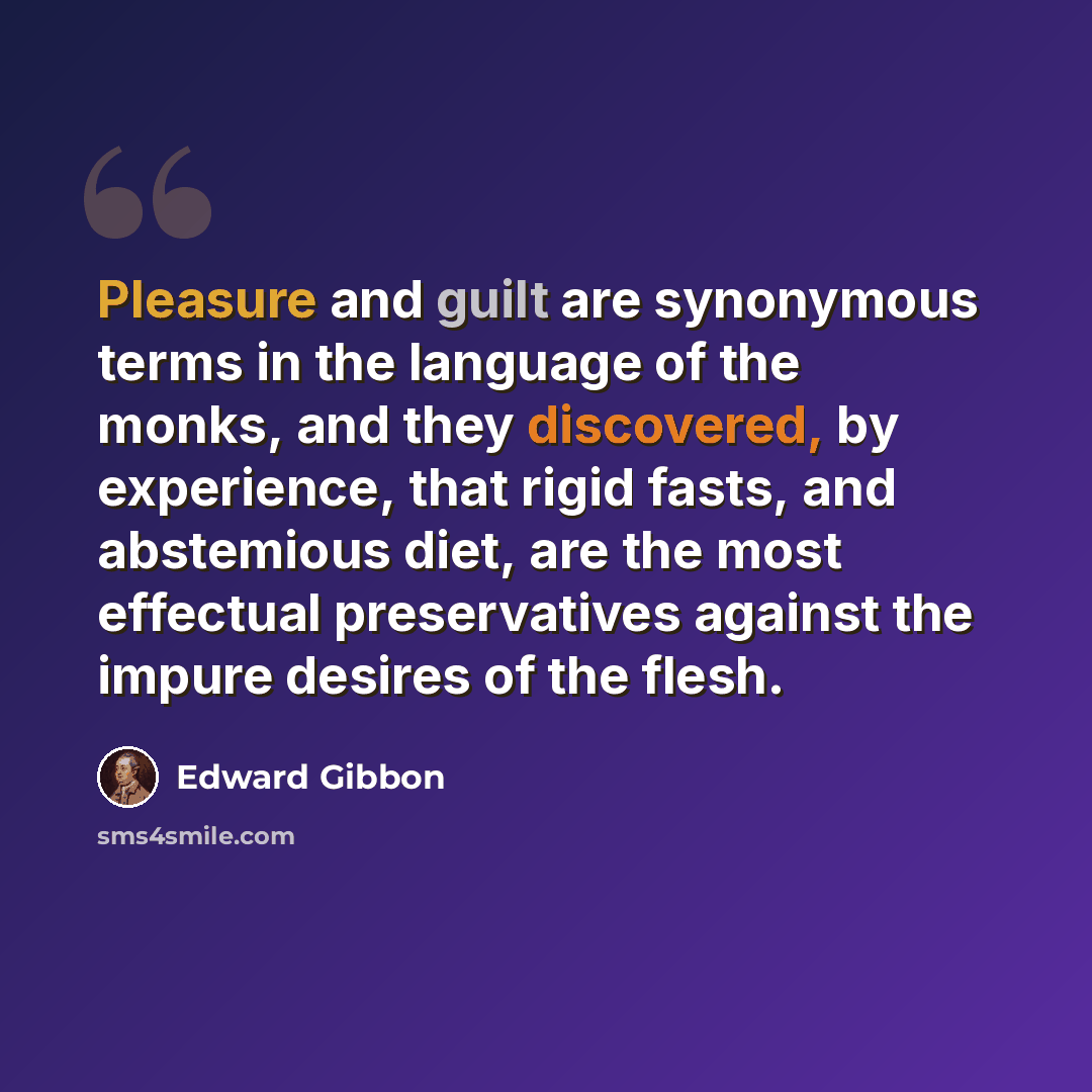 “Pleasure and guilt are synonymous terms in the language of the monks, and they discovered, by experience, that rigid fasts, and abstemious diet, are the most effectual preservatives against the impure desires of the flesh.” quote by Edward Gibbon