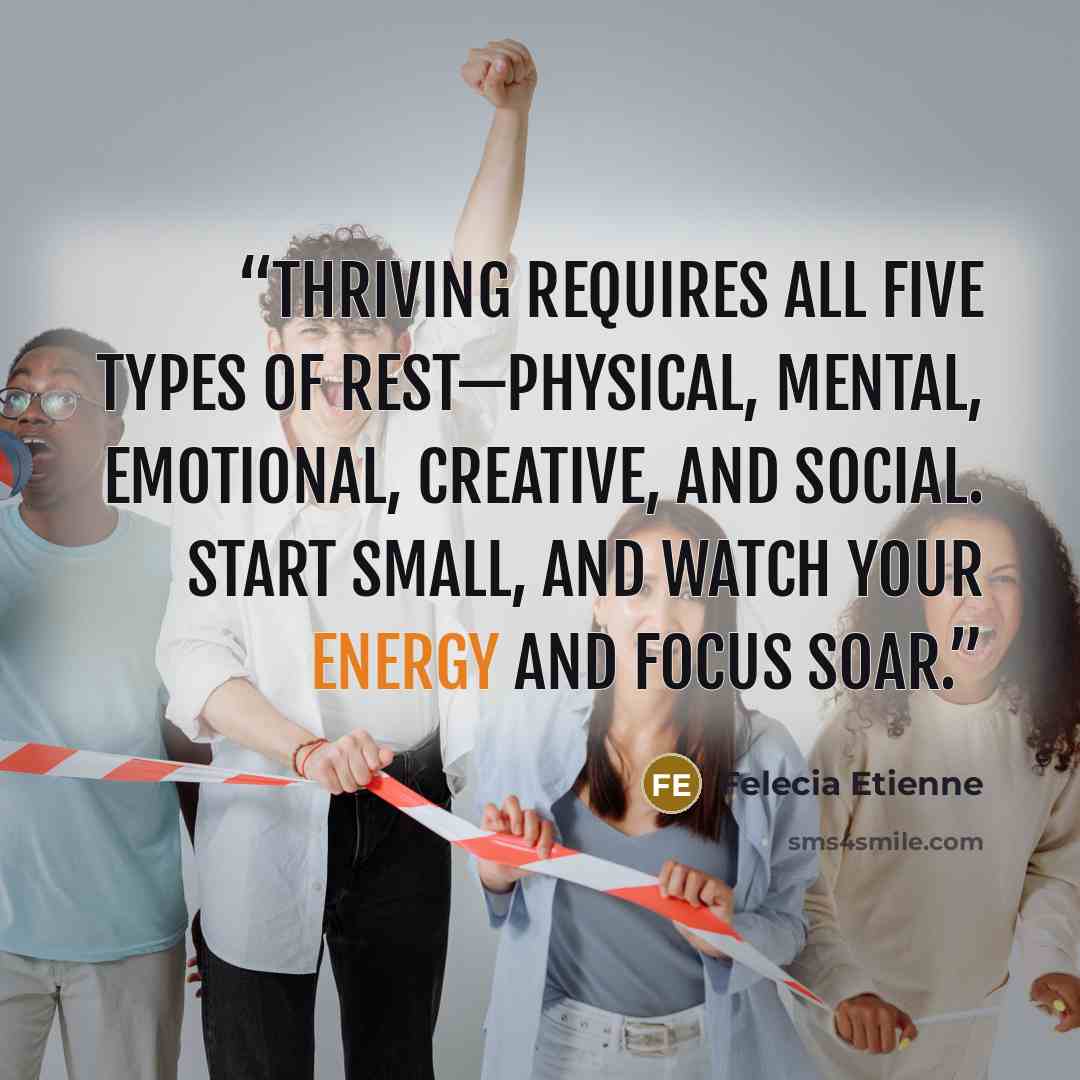 “Thriving requires all five types of rest—physical, mental, emotional, creative, and social. Start small, and watch your energy and focus soar.” quote by Felecia Etienne