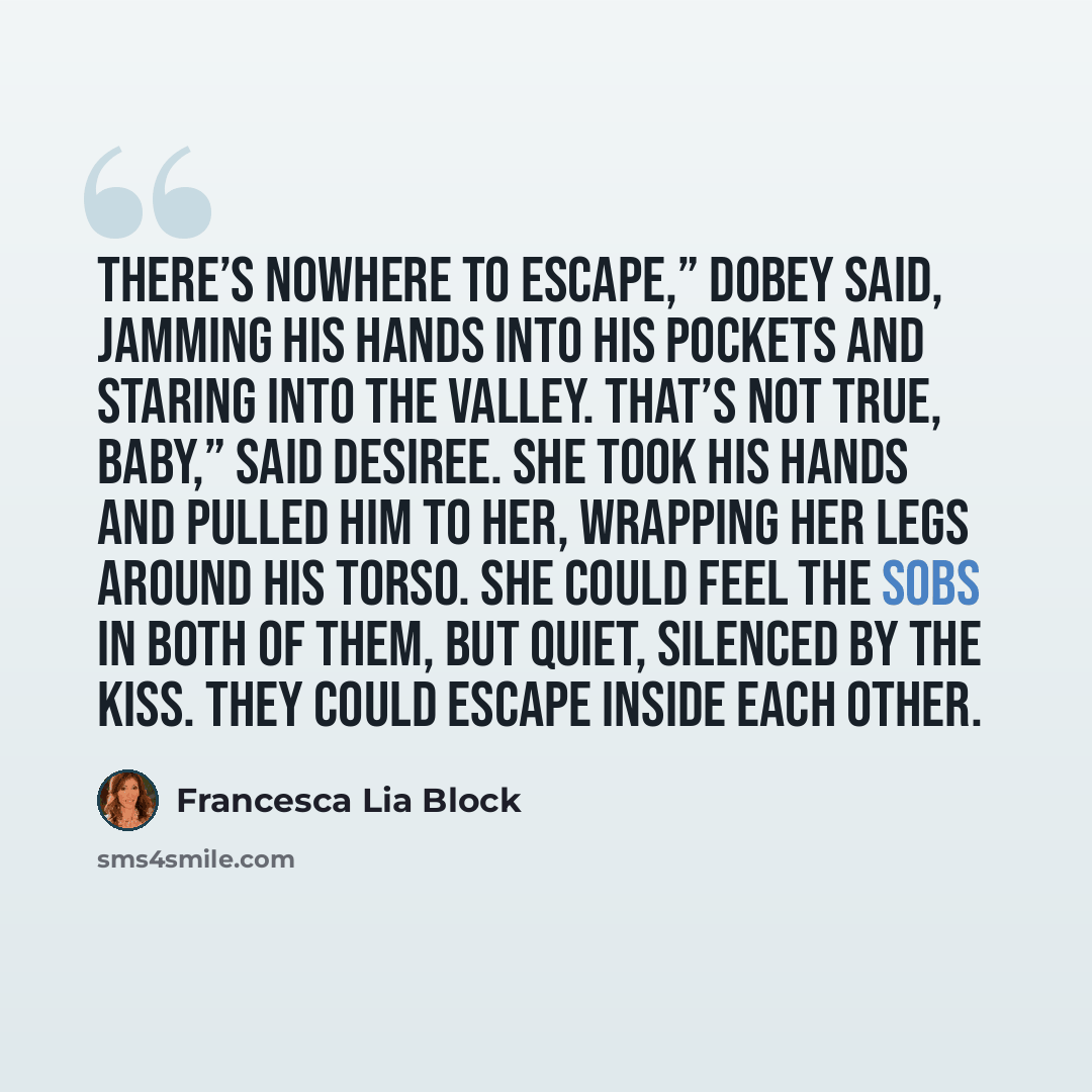 “There’s nowhere to escape,” Dobey said, jamming his hands into his pockets and staring into the Valley. That’s not true, baby,” said Desiree. She took his hands and pulled him to her, wrapping her legs around his torso. She could feel the sobs in both of them, but quiet, silenced by the kiss. They…” quote by Francesca Lia Block