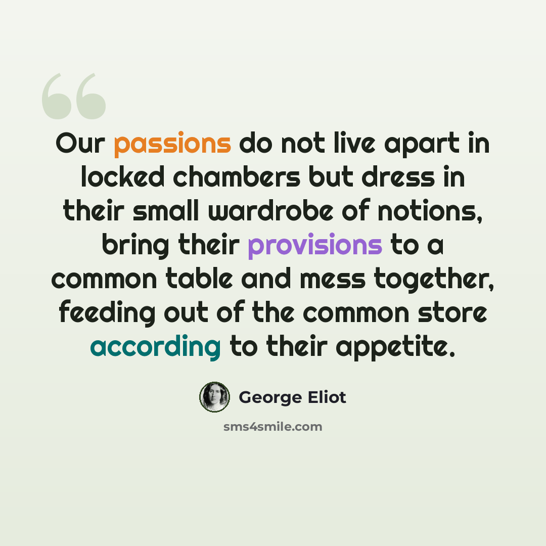 “Our passions do not live apart in locked chambers but dress in their small wardrobe of notions, bring their provisions to a common table and mess together, feeding out of the common store according to their appetite.” quote by George Eliot
