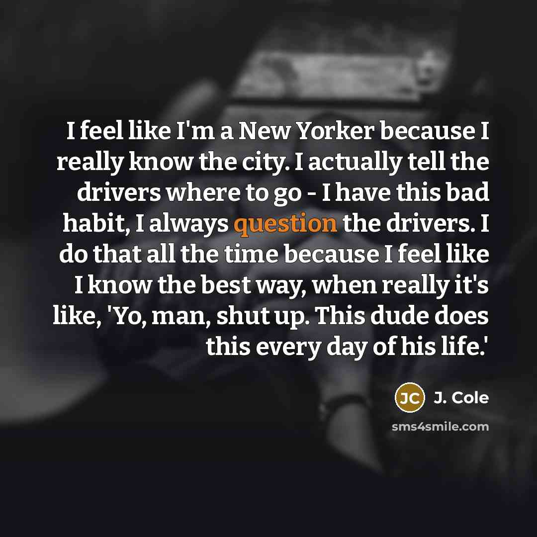 “I feel like I'm a New Yorker because I really know the city. I actually tell the drivers where to go - I have this bad habit, I always question the drivers. I do that all the time because I feel like I know the best way, when really it's like, 'Yo, man, shut up. This dude does this every day of…” quote by J. Cole