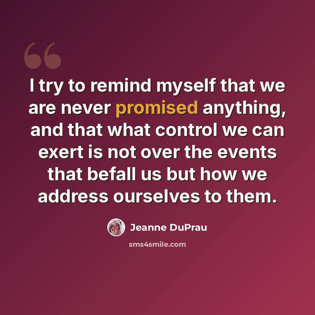 “I try to remind myself that we are never promised anything, and that what control we can exert is not over the events that befall us but how we address ourselves to them.” quote by Jeanne DuPrau
