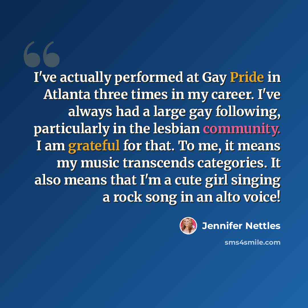 “I've actually performed at Gay Pride in Atlanta three times in my career. I've always had a large gay following, particularly in the lesbian community. I am grateful for that. To me, it means my music transcends categories. It also means that I'm a cute girl singing a rock song in an alto voice!” quote by Jennifer Nettles