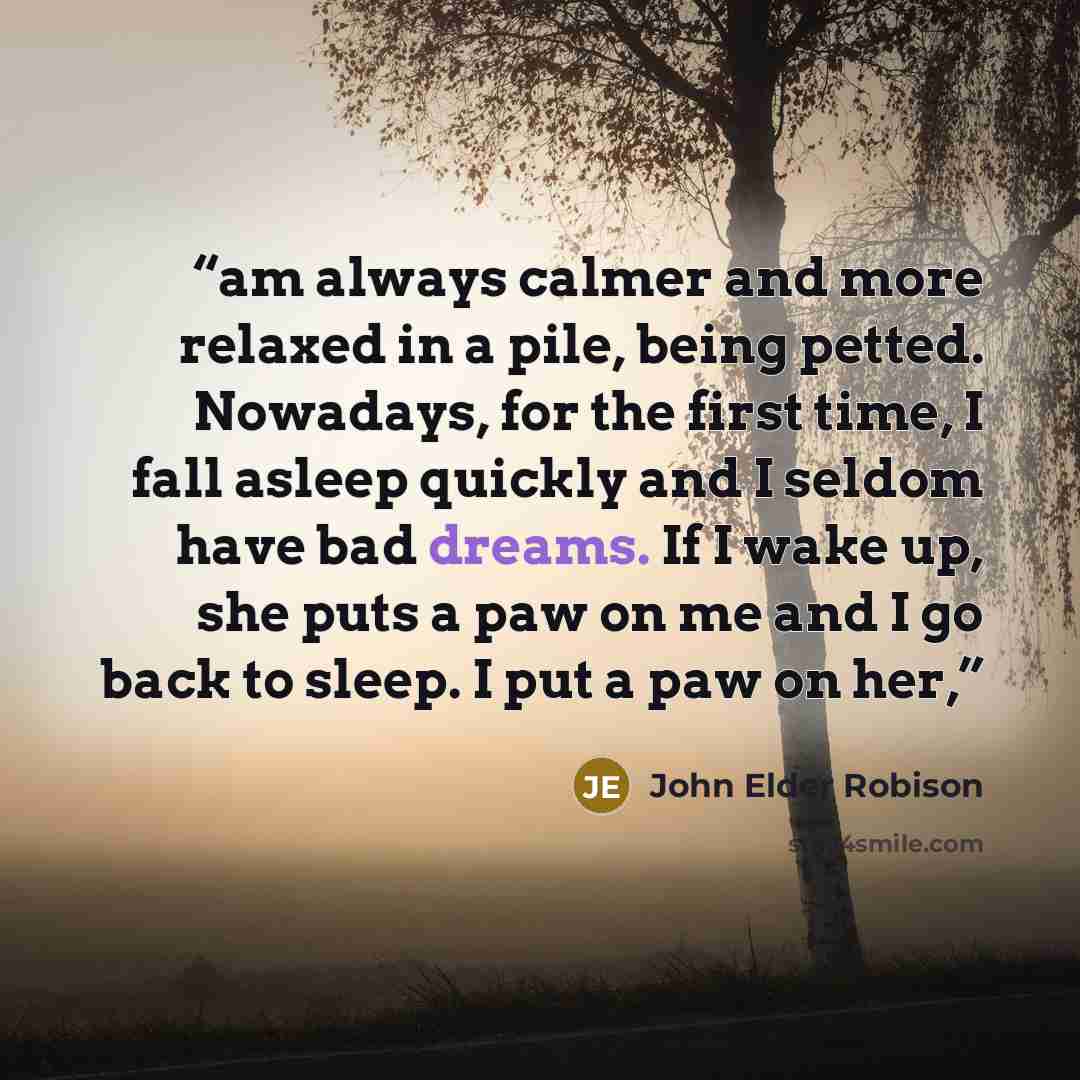 “am always calmer and more relaxed in a pile, being petted. Nowadays, for the first time, I fall asleep quickly and I seldom have bad dreams. If I wake up, she puts a paw on me and I go back to sleep. I put a paw on her,” quote by John Elder Robison