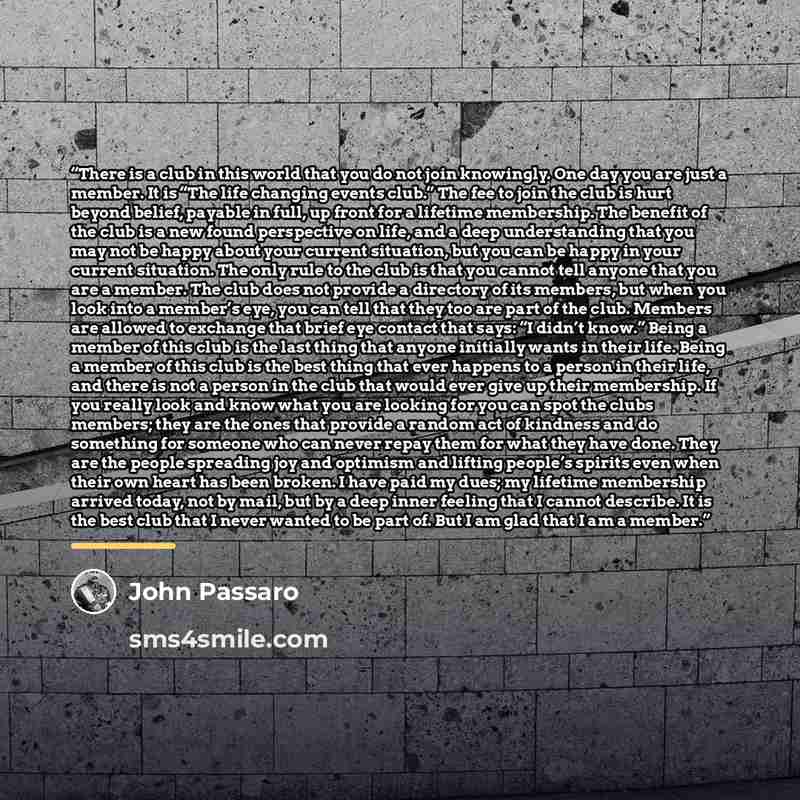 “There is a club in this world that you do not join knowingly. One day you are just a member. It is “The life changing events club.” The fee to join the club is hurt beyond belief, payable in full, up front for a lifetime membership. The benefit of the club is a new found perspective on life, and a…” quote by John Passaro