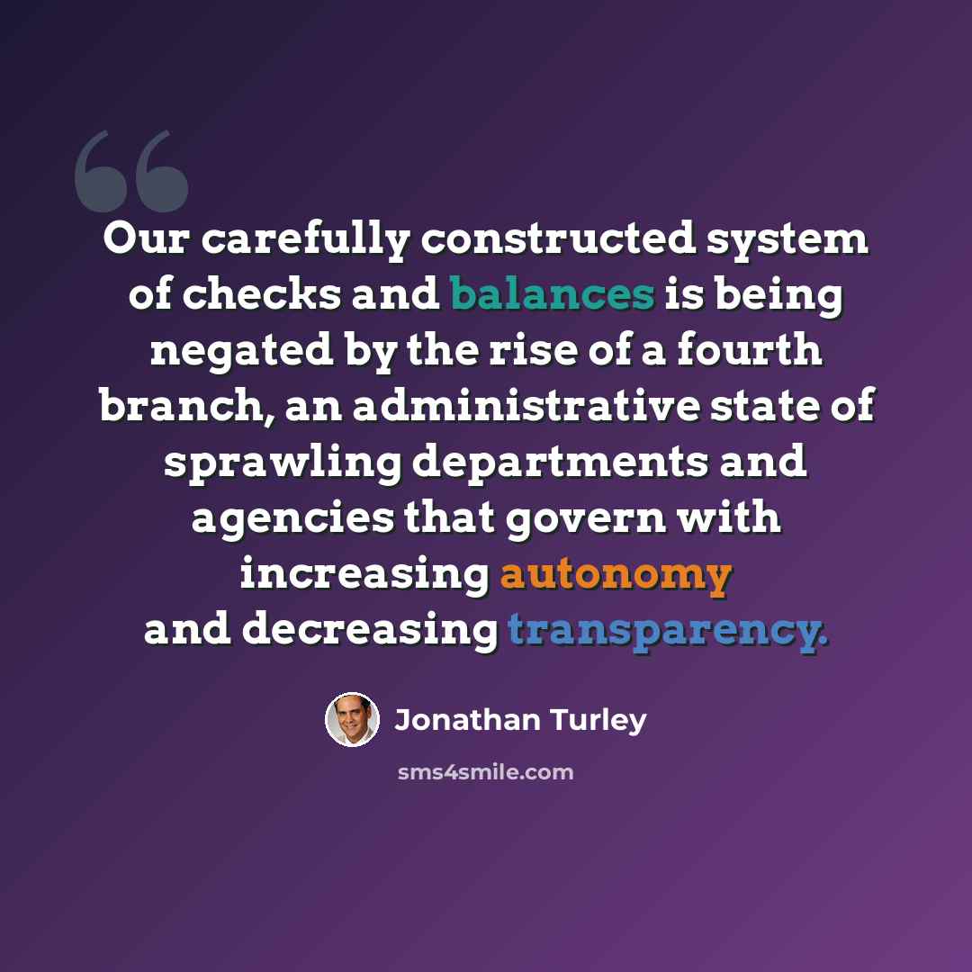 “Our carefully constructed system of checks and balances is being negated by the rise of a fourth branch, an administrative state of sprawling departments and agencies that govern with increasing autonomy and decreasing transparency.” quote by Jonathan Turley