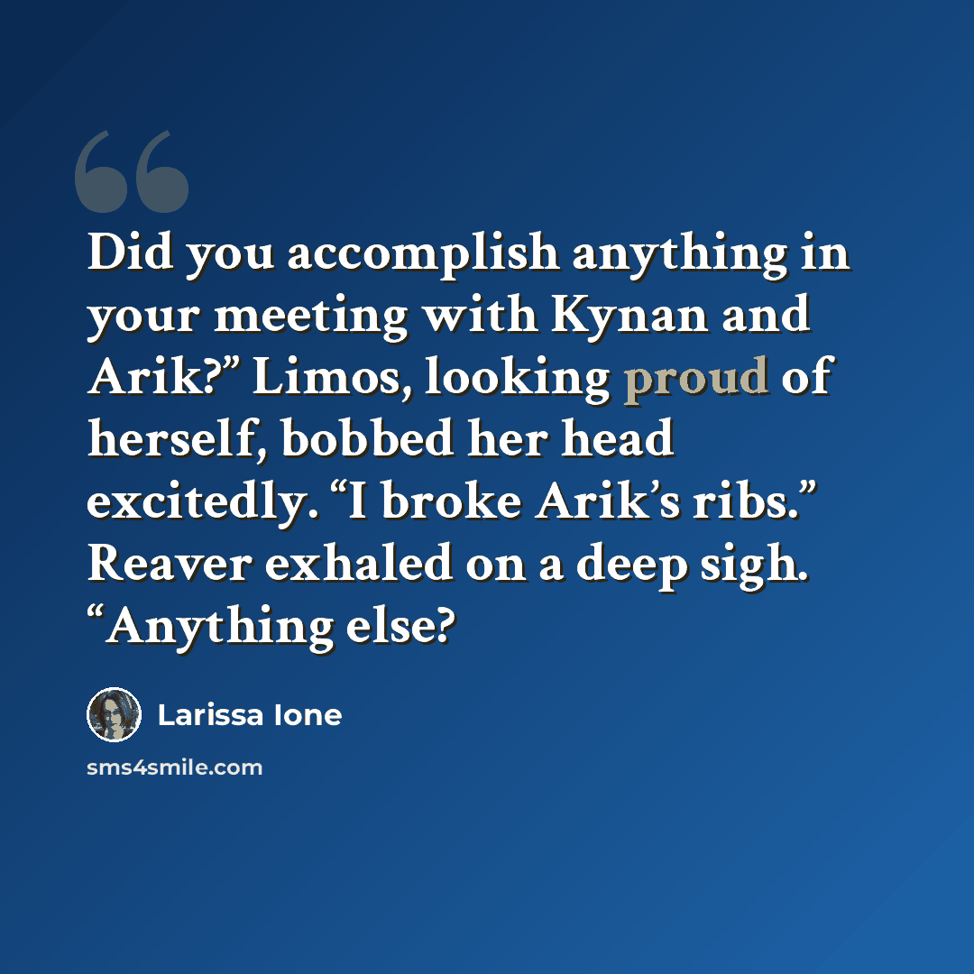 “Did you accomplish anything in your meeting with Kynan and Arik?” Limos, looking proud of herself, bobbed her head excitedly. “I broke Arik’s ribs.” Reaver exhaled on a deep sigh. “Anything else?” quote by Larissa Ione