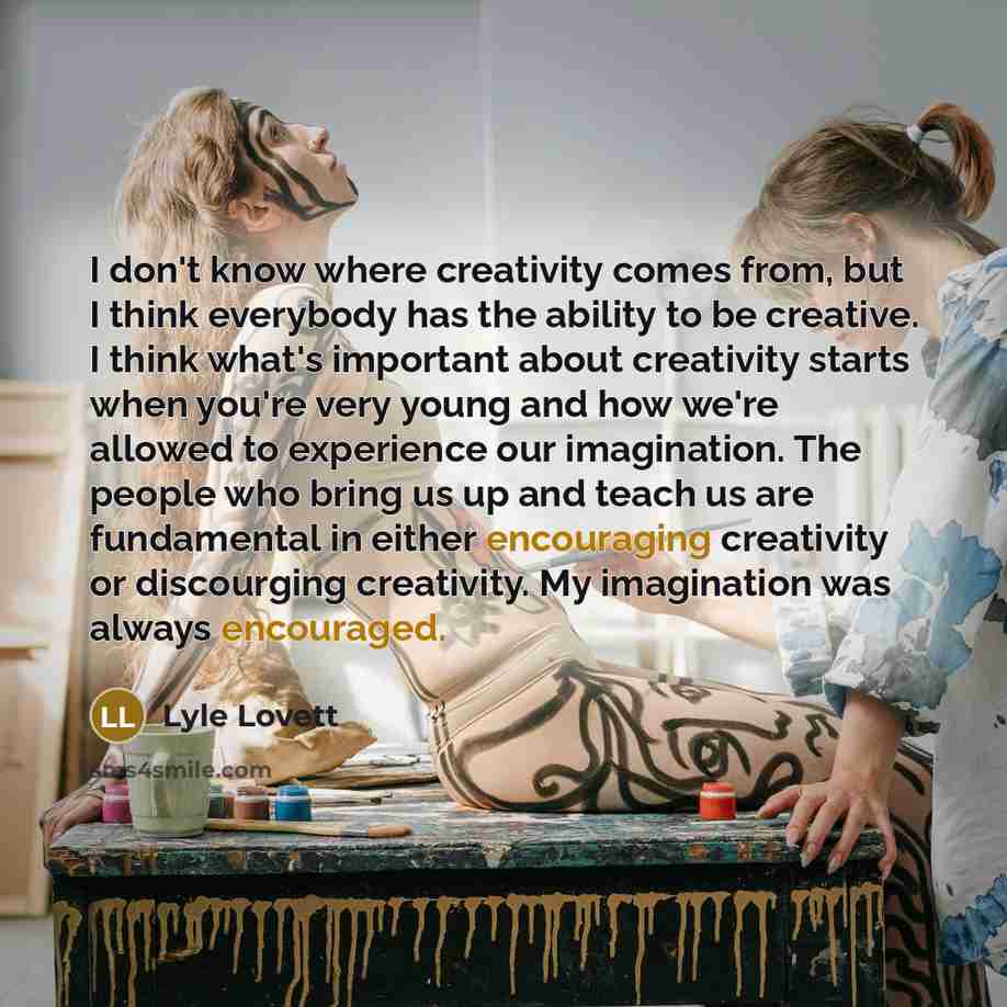 “I don't know where creativity comes from, but I think everybody has the ability to be creative. I think what's important about creativity starts when you're very young and how we're allowed to experience our imagination. The people who bring us up and teach us are fundamental in either encouraging…” quote by Lyle Lovett